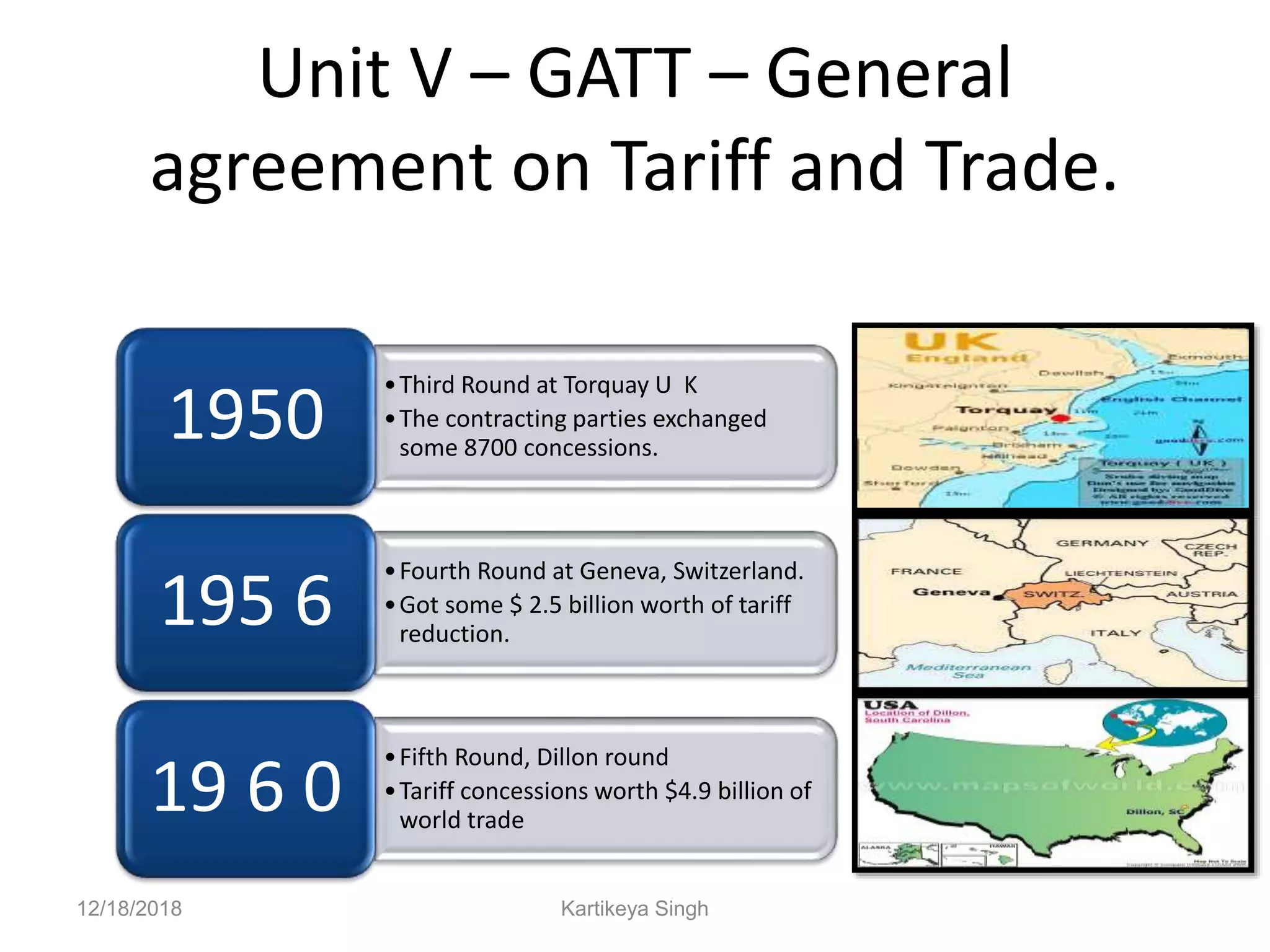 Unit V – GATT – General
agreement on Tariff and Trade.
•Third Round at Torquay U K
•The contracting parties exchanged
some 8700 concessions.
1950
•Fourth Round at Geneva, Switzerland.
•Got some $ 2.5 billion worth of tariff
reduction.
195 6
•Fifth Round, Dillon round
•Tariff concessions worth $4.9 billion of
world trade
19 6 0
12/18/2018 Kartikeya Singh
 