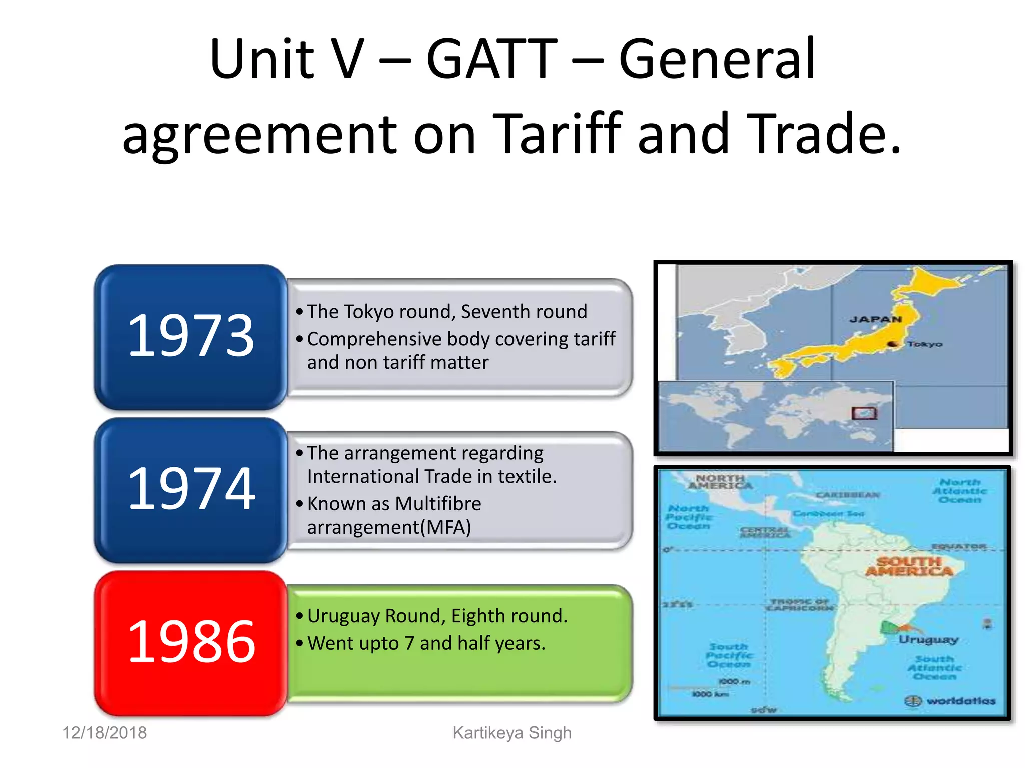 Unit V – GATT – General
agreement on Tariff and Trade.
•The Tokyo round, Seventh round
•Comprehensive body covering tariff
and non tariff matter
1973
•The arrangement regarding
International Trade in textile.
•Known as Multifibre
arrangement(MFA)
1974
•Uruguay Round, Eighth round.
•Went upto 7 and half years.
1986
12/18/2018 Kartikeya Singh
 