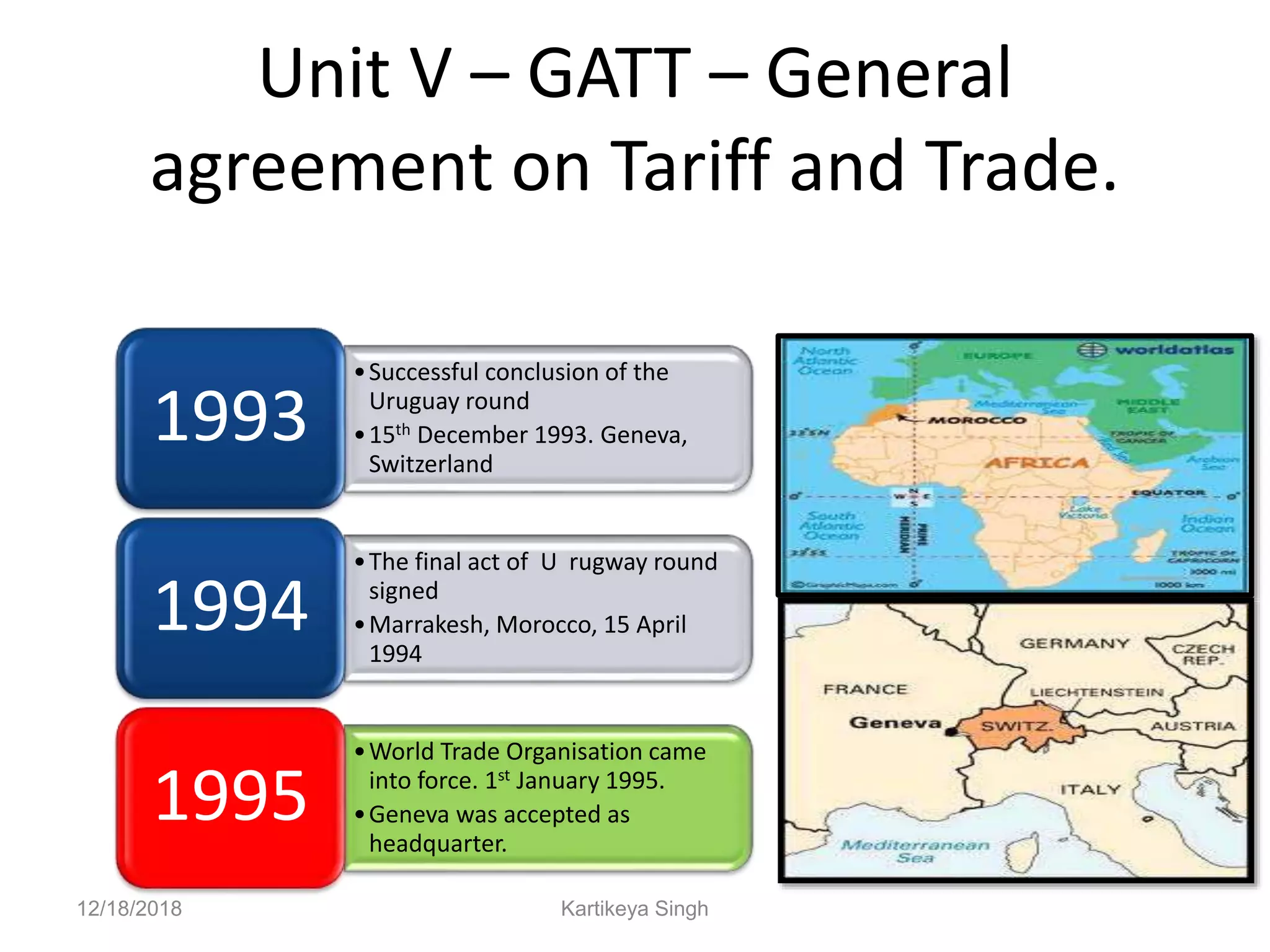 Unit V – GATT – General
agreement on Tariff and Trade.
•Successful conclusion of the
Uruguay round
•15th December 1993. Geneva,
Switzerland
1993
•The final act of U rugway round
signed
•Marrakesh, Morocco, 15 April
1994
1994
•World Trade Organisation came
into force. 1st January 1995.
•Geneva was accepted as
headquarter.
1995
12/18/2018 Kartikeya Singh
 