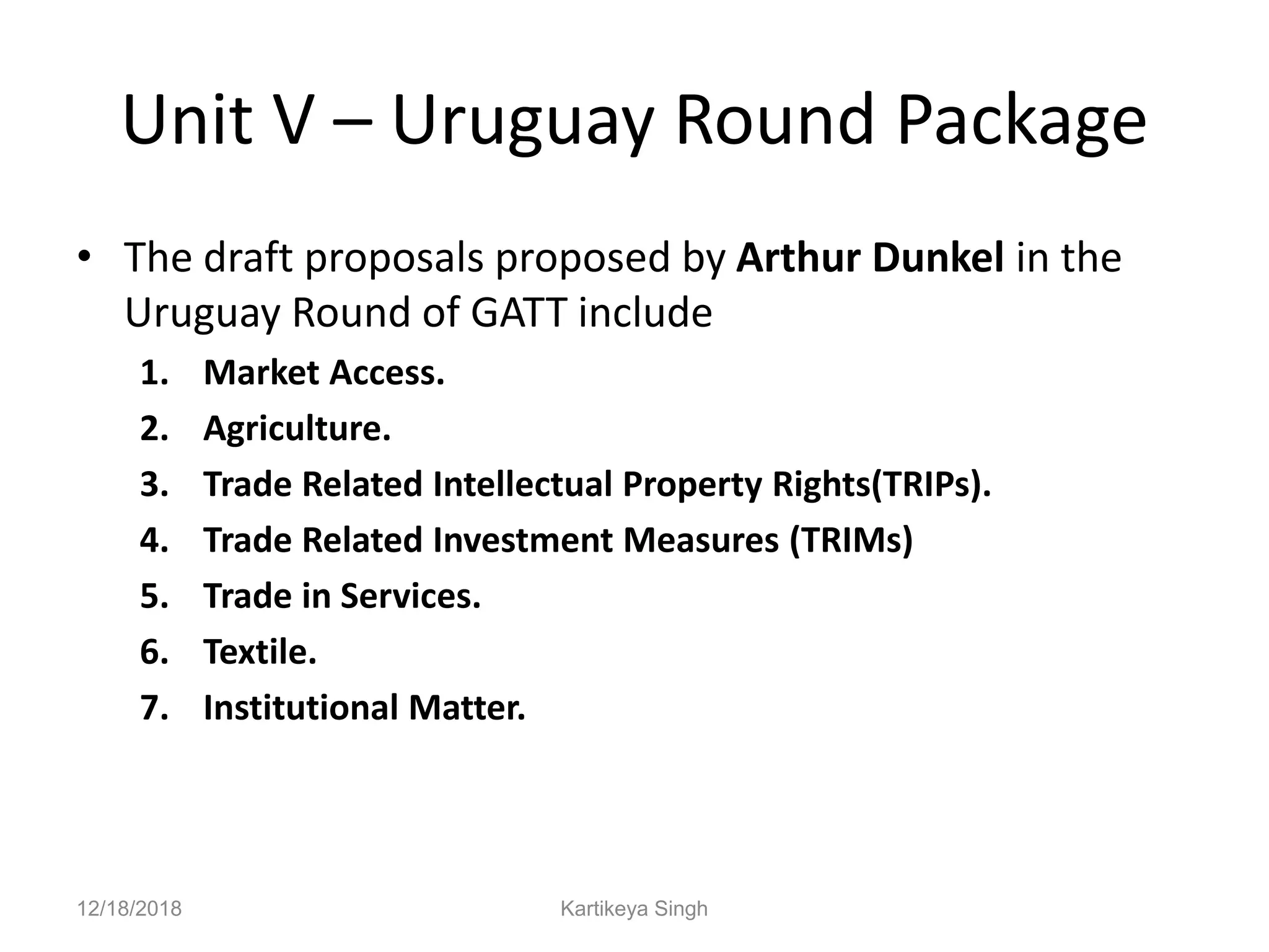 Unit V – Uruguay Round Package
• The draft proposals proposed by Arthur Dunkel in the
Uruguay Round of GATT include
1. Market Access.
2. Agriculture.
3. Trade Related Intellectual Property Rights(TRIPs).
4. Trade Related Investment Measures (TRIMs)
5. Trade in Services.
6. Textile.
7. Institutional Matter.
12/18/2018 Kartikeya Singh
 