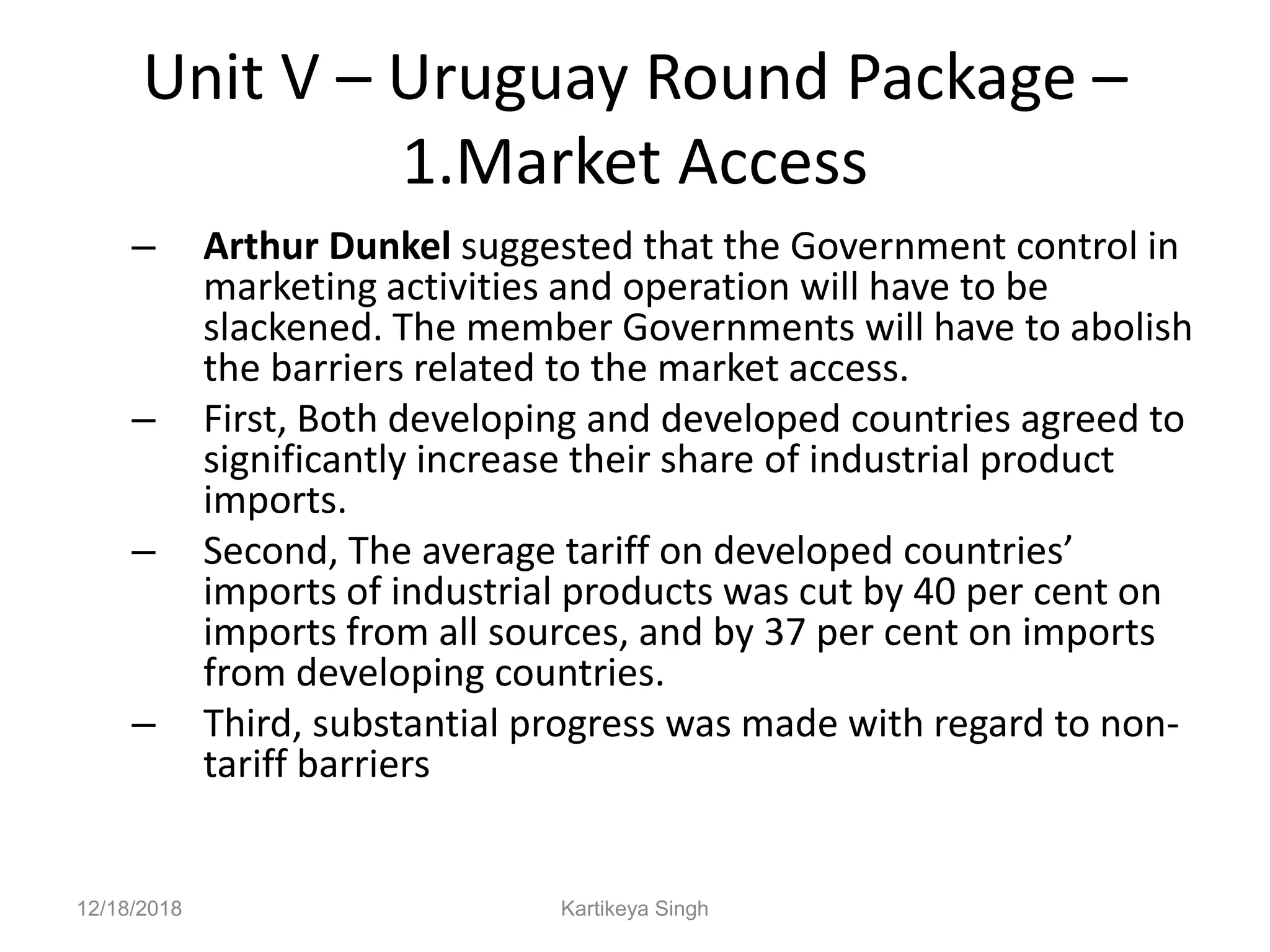 Unit V – Uruguay Round Package –
1.Market Access
– Arthur Dunkel suggested that the Government control in
marketing activities and operation will have to be
slackened. The member Governments will have to abolish
the barriers related to the market access.
– First, Both developing and developed countries agreed to
significantly increase their share of industrial product
imports.
– Second, The average tariff on developed countries’
imports of industrial products was cut by 40 per cent on
imports from all sources, and by 37 per cent on imports
from developing countries.
– Third, substantial progress was made with regard to non-
tariff barriers
12/18/2018 Kartikeya Singh
 