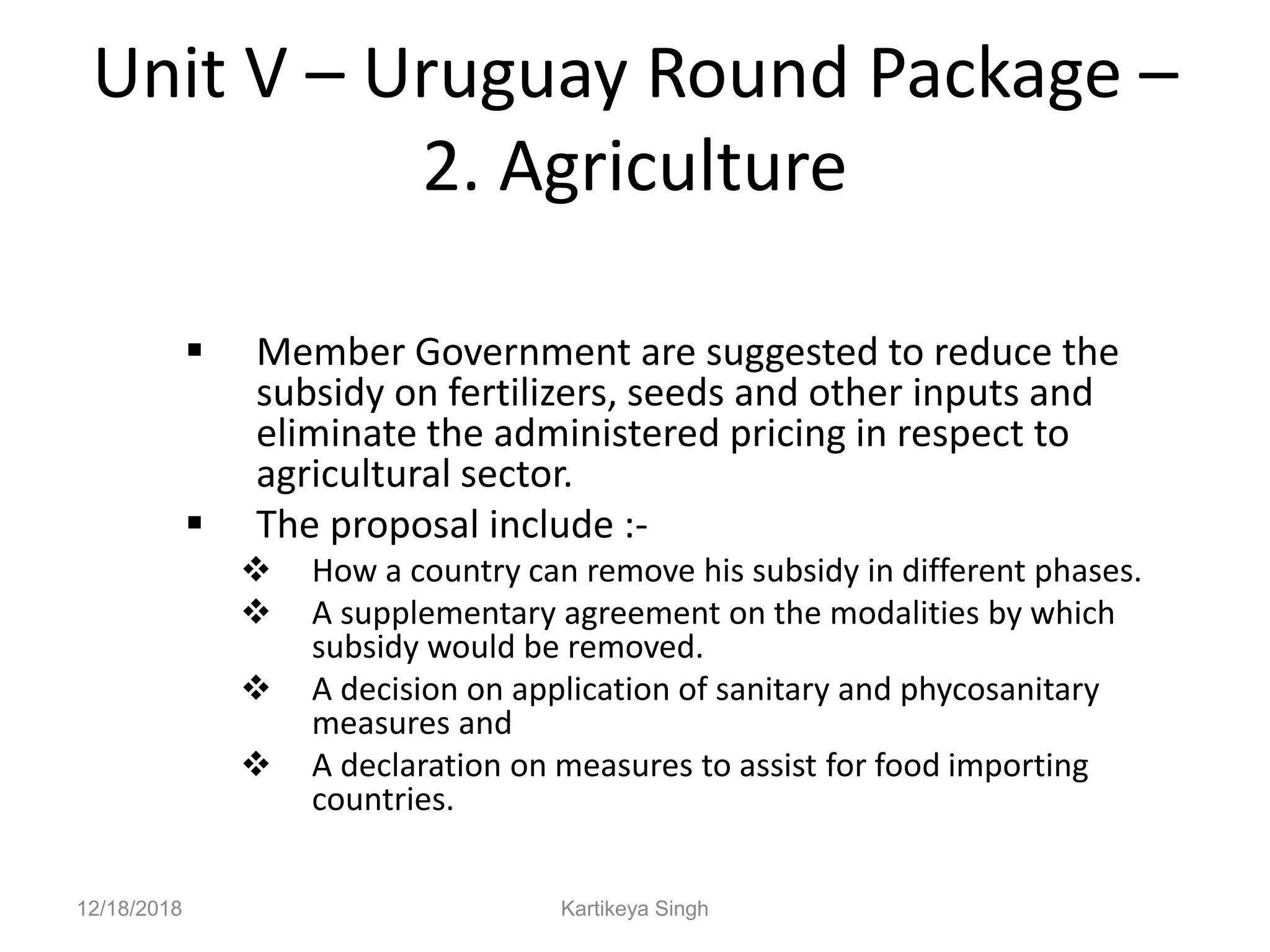 Unit V – Uruguay Round Package –
2. Agriculture
 Member Government are suggested to reduce the
subsidy on fertilizers, seeds and other inputs and
eliminate the administered pricing in respect to
agricultural sector.
 The proposal include :-
 How a country can remove his subsidy in different phases.
 A supplementary agreement on the modalities by which
subsidy would be removed.
 A decision on application of sanitary and phycosanitary
measures and
 A declaration on measures to assist for food importing
countries.
12/18/2018 Kartikeya Singh
 