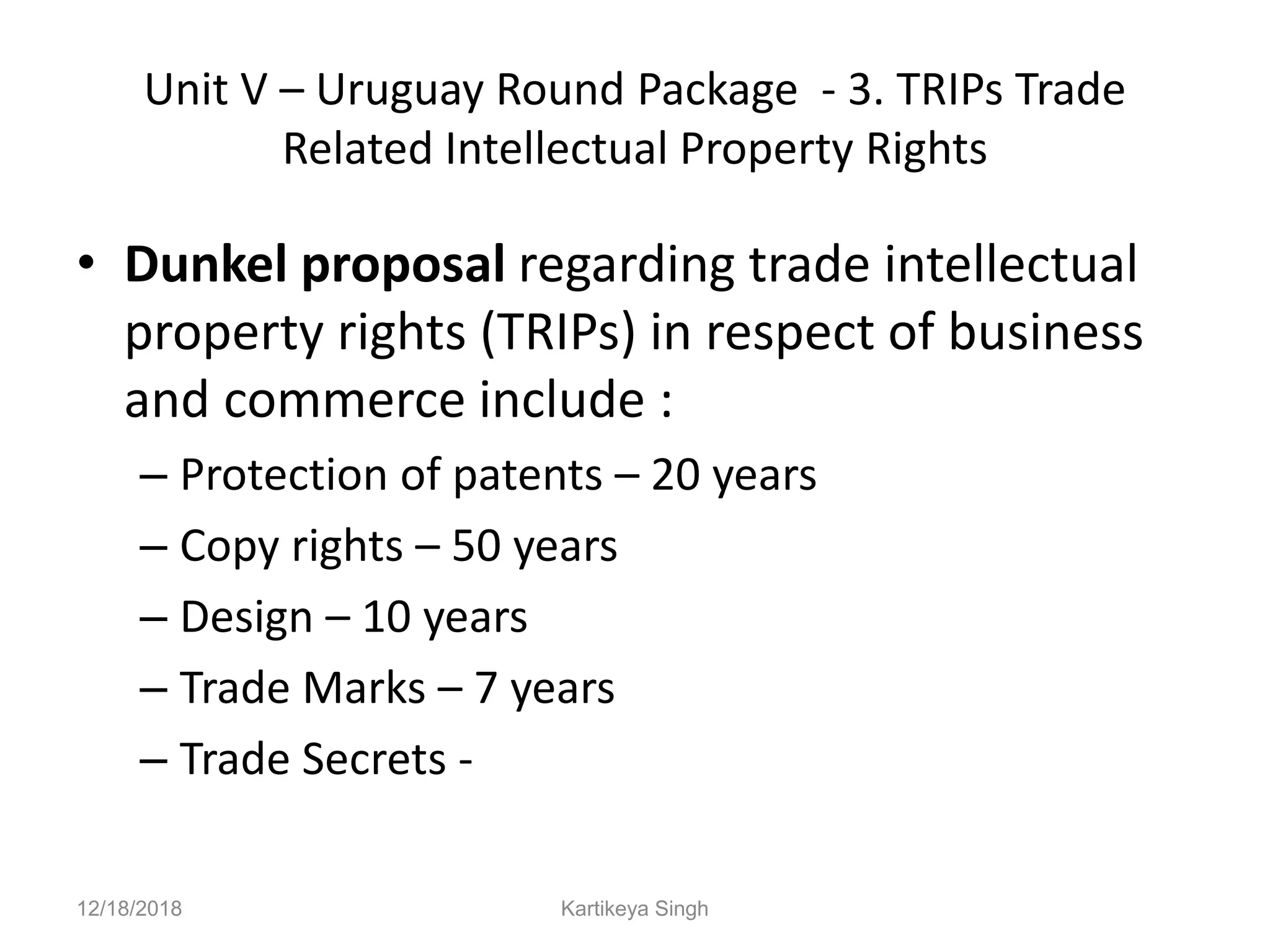 Unit V – Uruguay Round Package - 3. TRIPs Trade
Related Intellectual Property Rights
• Dunkel proposal regarding trade intellectual
property rights (TRIPs) in respect of business
and commerce include :
– Protection of patents – 20 years
– Copy rights – 50 years
– Design – 10 years
– Trade Marks – 7 years
– Trade Secrets -
12/18/2018 Kartikeya Singh
 