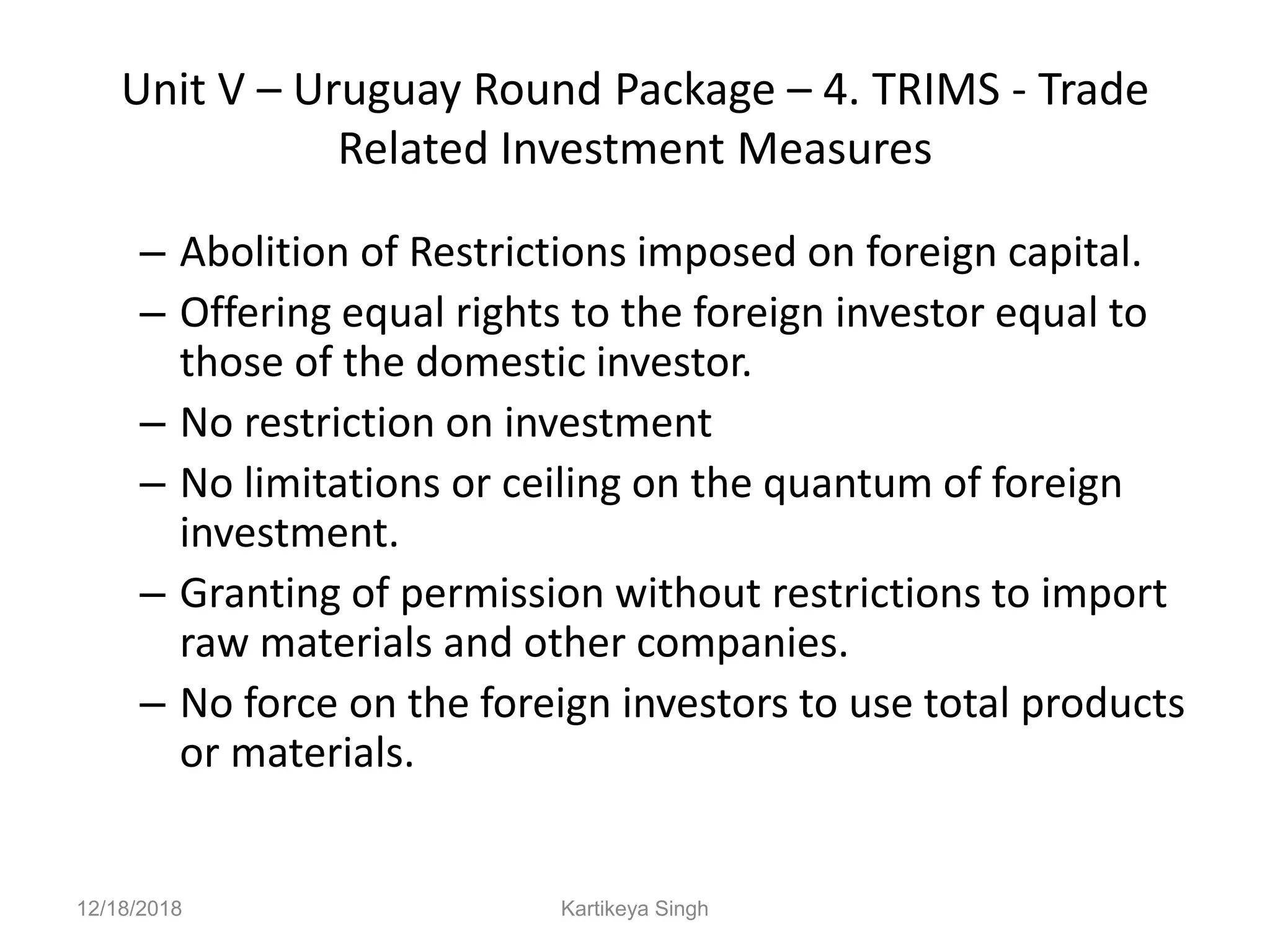 Unit V – Uruguay Round Package – 4. TRIMS - Trade
Related Investment Measures
– Abolition of Restrictions imposed on foreign capital.
– Offering equal rights to the foreign investor equal to
those of the domestic investor.
– No restriction on investment
– No limitations or ceiling on the quantum of foreign
investment.
– Granting of permission without restrictions to import
raw materials and other companies.
– No force on the foreign investors to use total products
or materials.
12/18/2018 Kartikeya Singh
 