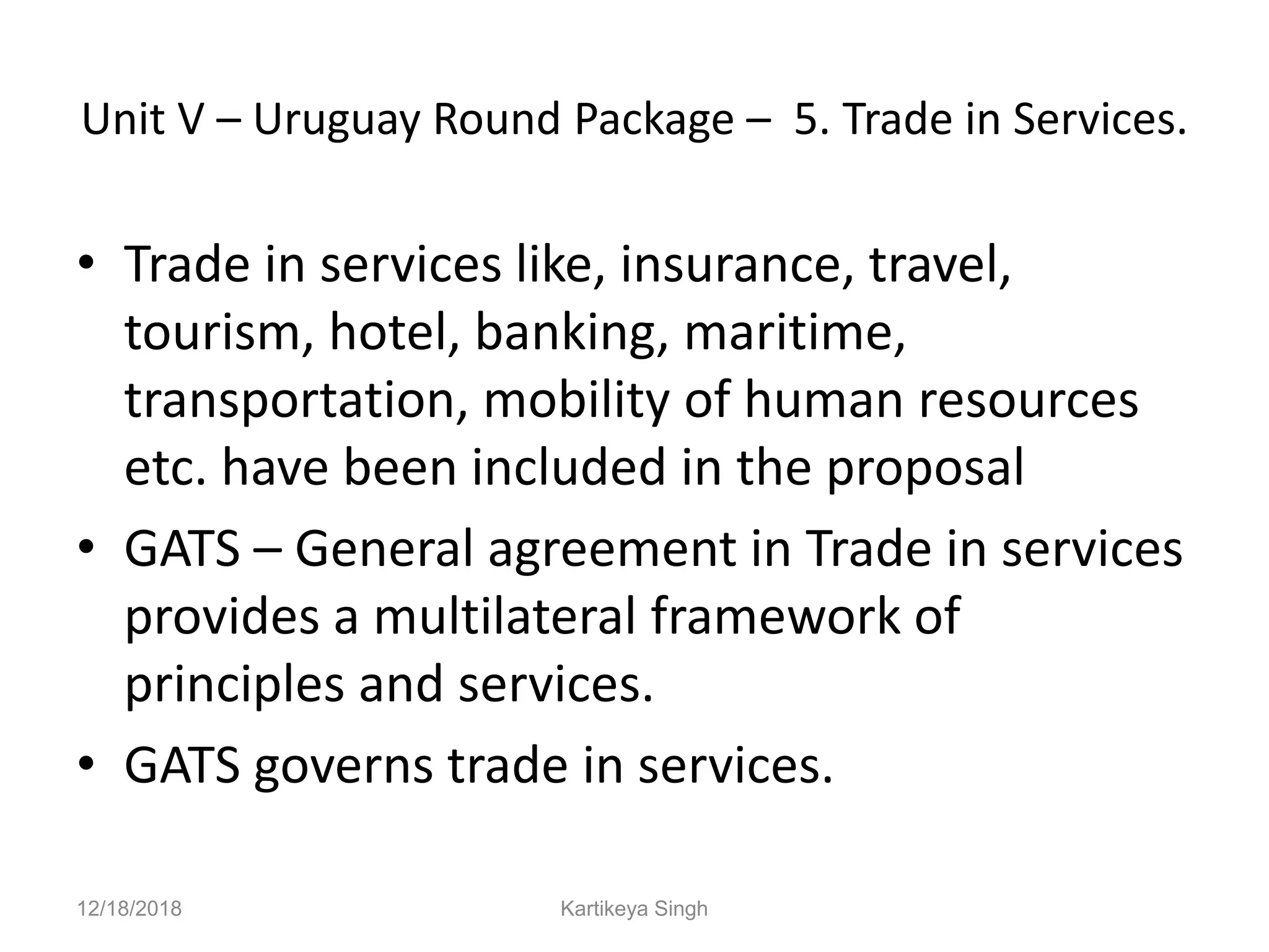 Unit V – Uruguay Round Package – 5. Trade in Services.
• Trade in services like, insurance, travel,
tourism, hotel, banking, maritime,
transportation, mobility of human resources
etc. have been included in the proposal
• GATS – General agreement in Trade in services
provides a multilateral framework of
principles and services.
• GATS governs trade in services.
12/18/2018 Kartikeya Singh
 