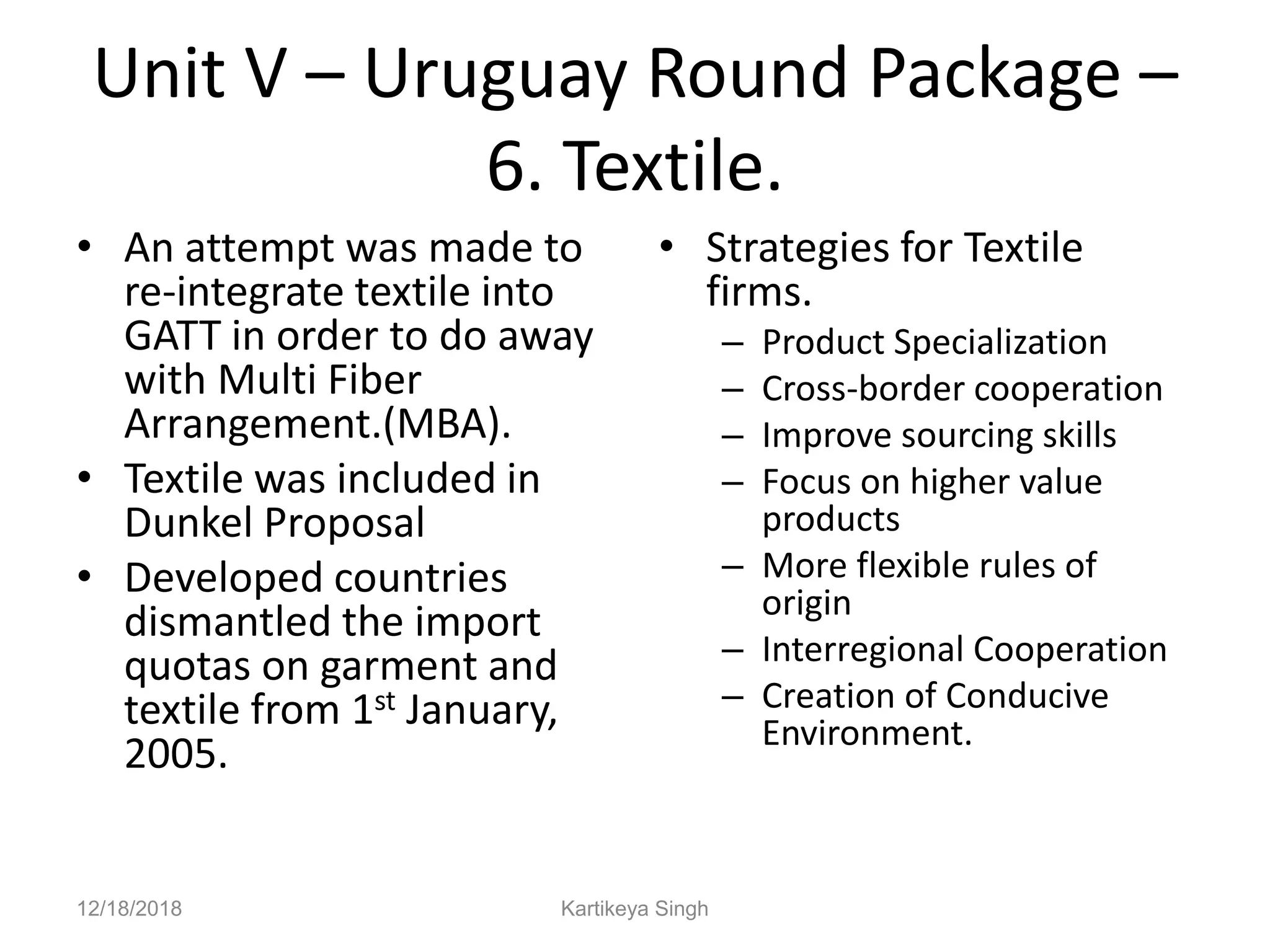 Unit V – Uruguay Round Package –
6. Textile.
• An attempt was made to
re-integrate textile into
GATT in order to do away
with Multi Fiber
Arrangement.(MBA).
• Textile was included in
Dunkel Proposal
• Developed countries
dismantled the import
quotas on garment and
textile from 1st January,
2005.
• Strategies for Textile
firms.
– Product Specialization
– Cross-border cooperation
– Improve sourcing skills
– Focus on higher value
products
– More flexible rules of
origin
– Interregional Cooperation
– Creation of Conducive
Environment.
12/18/2018 Kartikeya Singh
 
