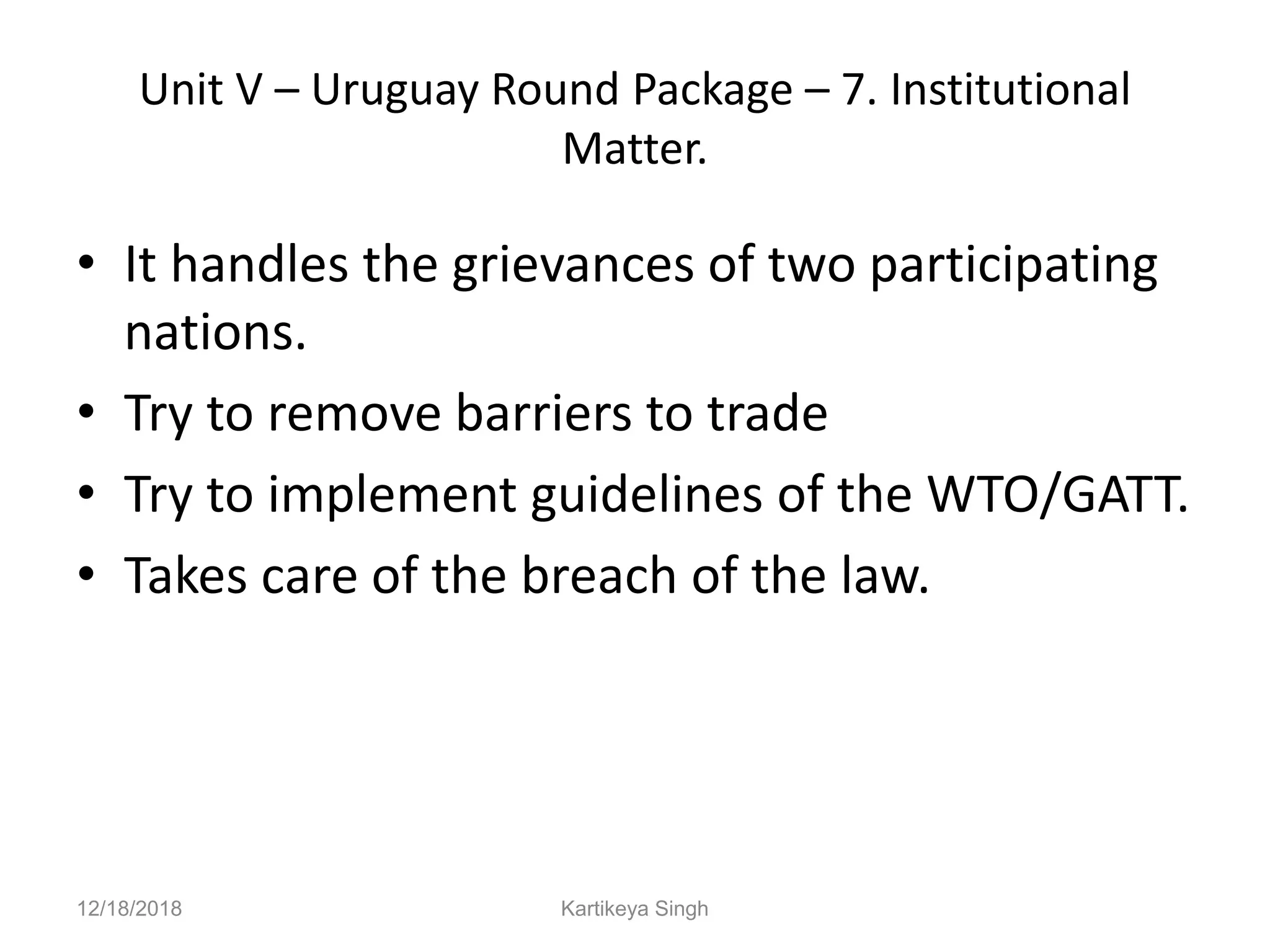 Unit V – Uruguay Round Package – 7. Institutional
Matter.
• It handles the grievances of two participating
nations.
• Try to remove barriers to trade
• Try to implement guidelines of the WTO/GATT.
• Takes care of the breach of the law.
12/18/2018 Kartikeya Singh
 