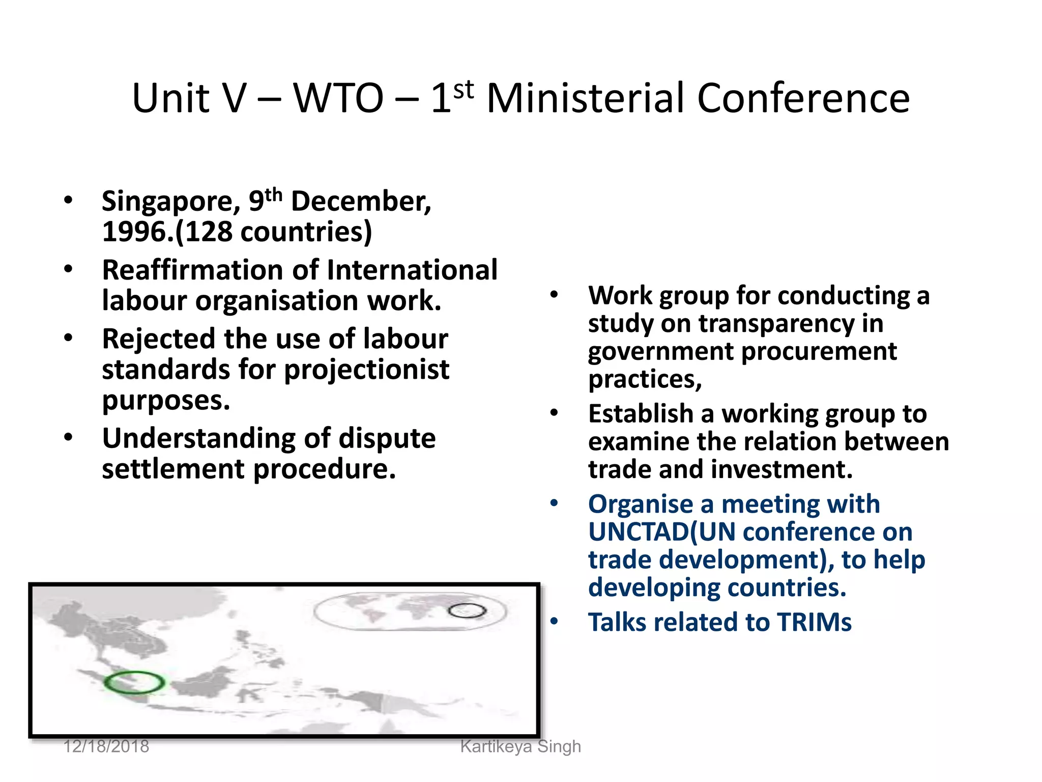 Unit V – WTO – 1st Ministerial Conference
• Singapore, 9th December,
1996.(128 countries)
• Reaffirmation of International
labour organisation work.
• Rejected the use of labour
standards for projectionist
purposes.
• Understanding of dispute
settlement procedure.
• Work group for conducting a
study on transparency in
government procurement
practices,
• Establish a working group to
examine the relation between
trade and investment.
• Organise a meeting with
UNCTAD(UN conference on
trade development), to help
developing countries.
• Talks related to TRIMs
12/18/2018 Kartikeya Singh
 