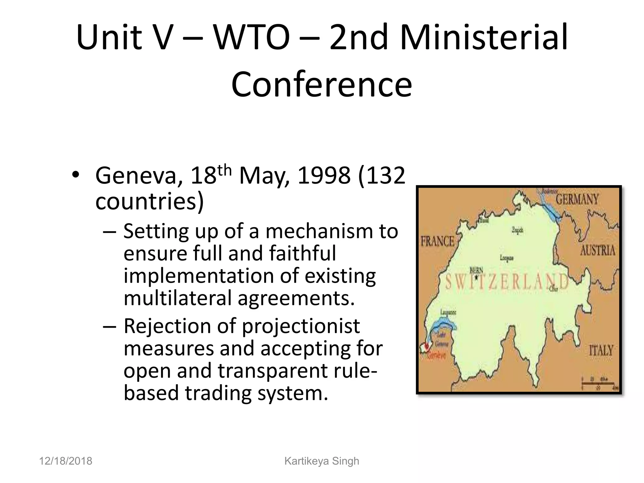 Unit V – WTO – 2nd Ministerial
Conference
• Geneva, 18th May, 1998 (132
countries)
– Setting up of a mechanism to
ensure full and faithful
implementation of existing
multilateral agreements.
– Rejection of projectionist
measures and accepting for
open and transparent rule-
based trading system.
12/18/2018 Kartikeya Singh
 