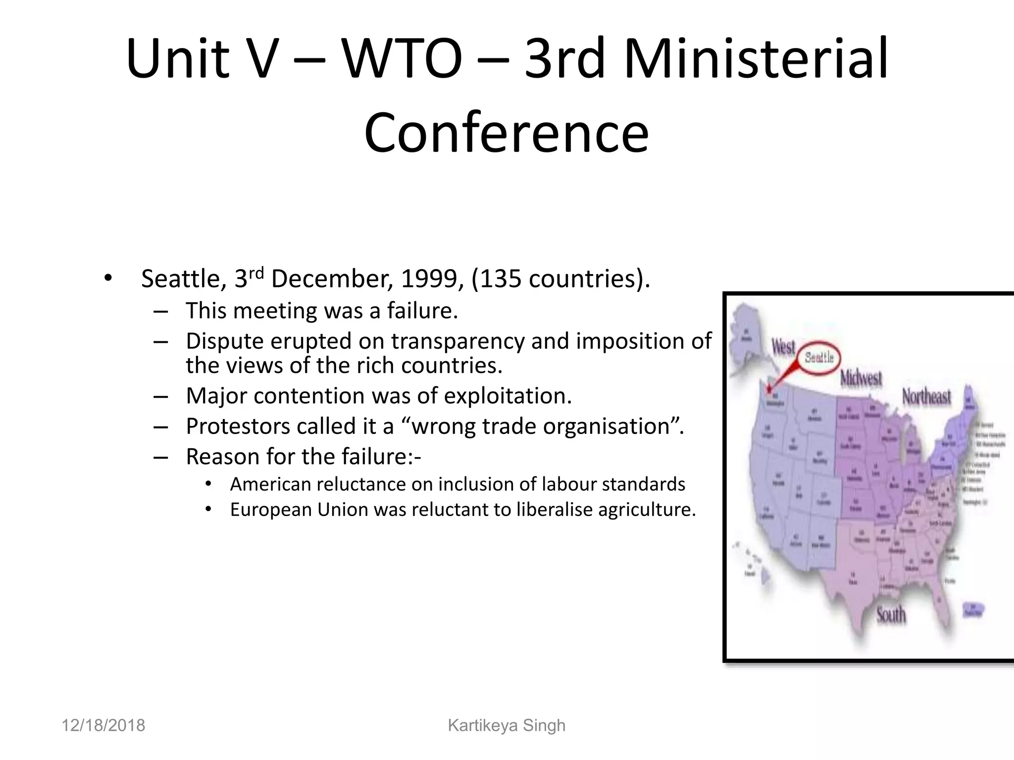 Unit V – WTO – 3rd Ministerial
Conference
• Seattle, 3rd December, 1999, (135 countries).
– This meeting was a failure.
– Dispute erupted on transparency and imposition of
the views of the rich countries.
– Major contention was of exploitation.
– Protestors called it a “wrong trade organisation”.
– Reason for the failure:-
• American reluctance on inclusion of labour standards
• European Union was reluctant to liberalise agriculture.
12/18/2018 Kartikeya Singh
 