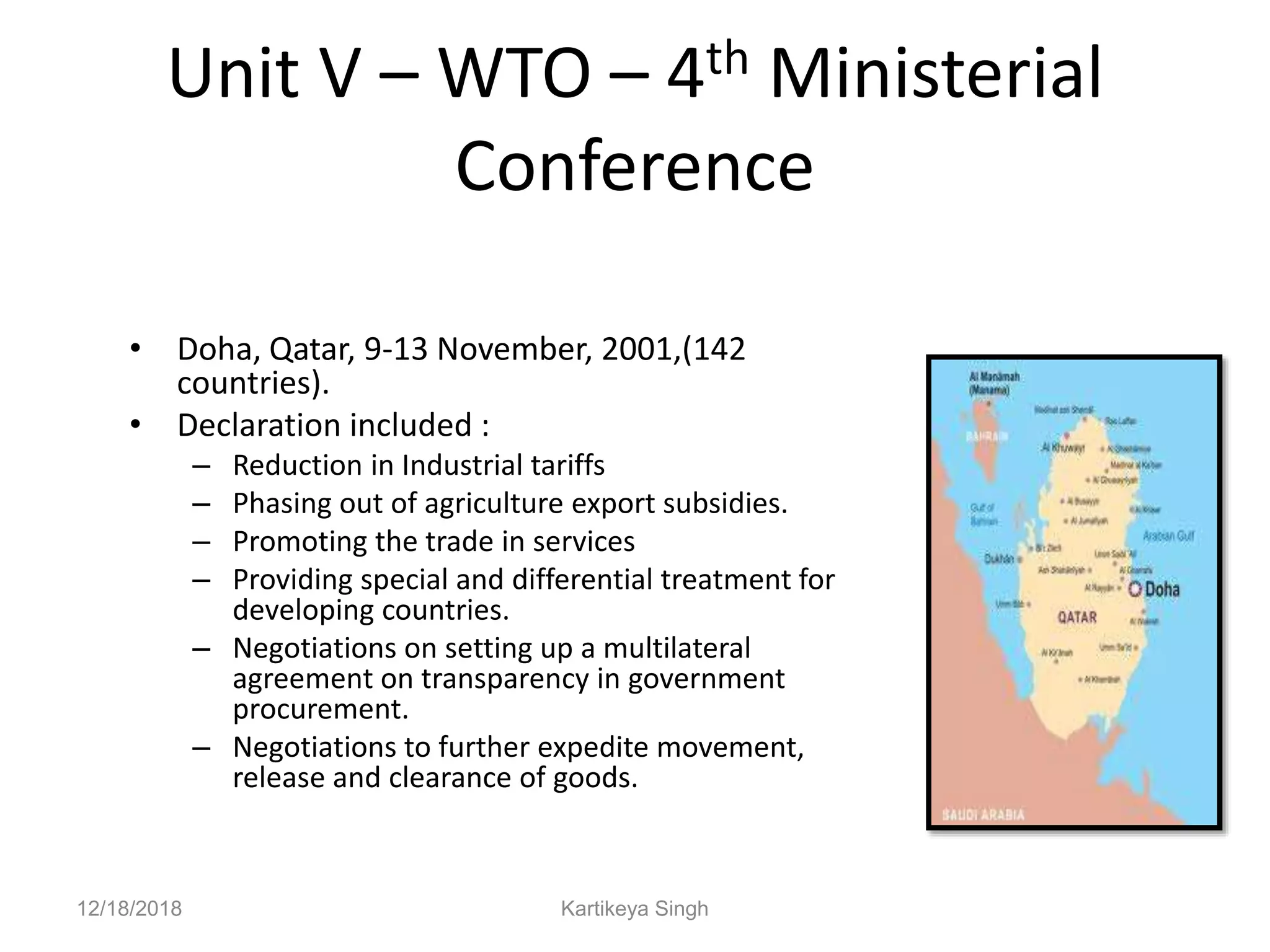 Unit V – WTO – 4th Ministerial
Conference
• Doha, Qatar, 9-13 November, 2001,(142
countries).
• Declaration included :
– Reduction in Industrial tariffs
– Phasing out of agriculture export subsidies.
– Promoting the trade in services
– Providing special and differential treatment for
developing countries.
– Negotiations on setting up a multilateral
agreement on transparency in government
procurement.
– Negotiations to further expedite movement,
release and clearance of goods.
12/18/2018 Kartikeya Singh
 