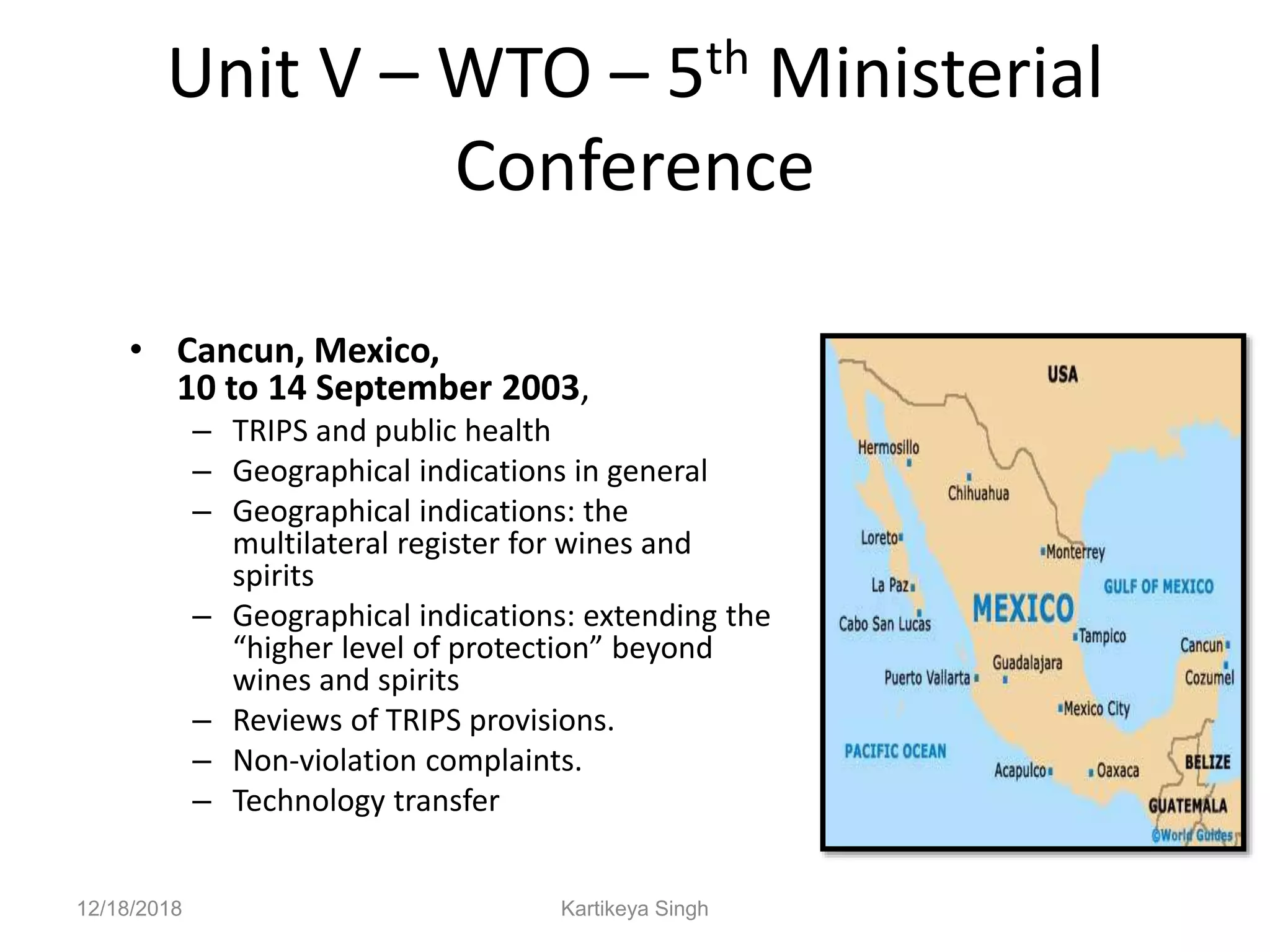 Unit V – WTO – 5th Ministerial
Conference
• Cancun, Mexico,
10 to 14 September 2003,
– TRIPS and public health
– Geographical indications in general
– Geographical indications: the
multilateral register for wines and
spirits
– Geographical indications: extending the
“higher level of protection” beyond
wines and spirits
– Reviews of TRIPS provisions.
– Non-violation complaints.
– Technology transfer
12/18/2018 Kartikeya Singh
 