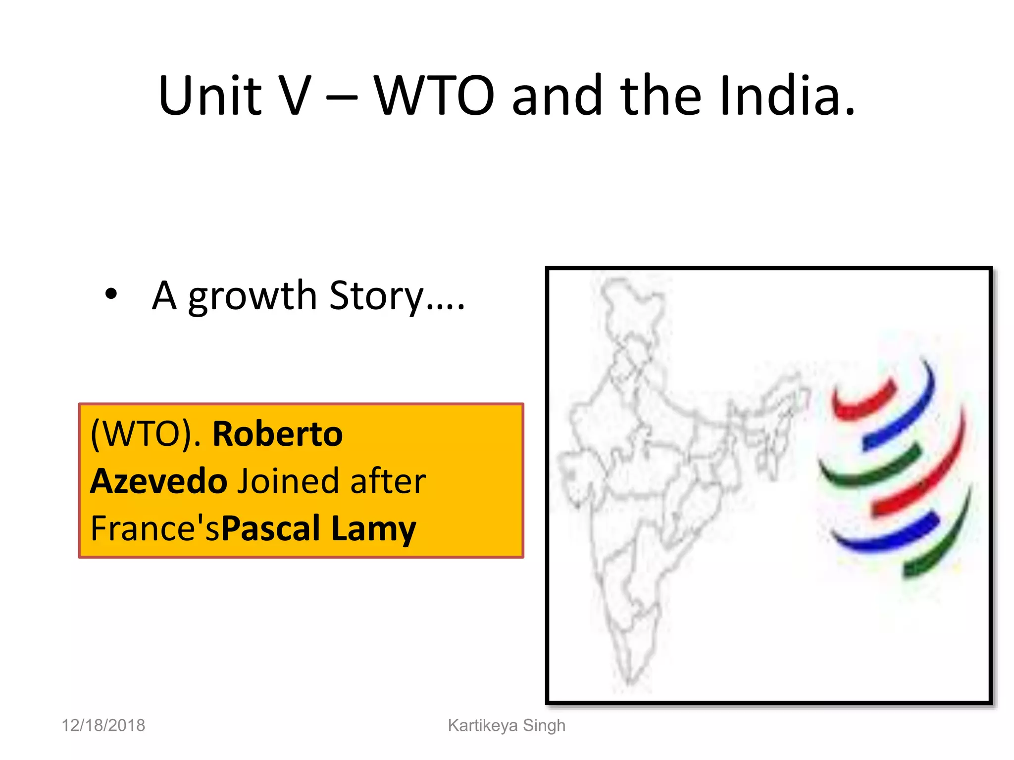 Unit V – WTO and the India.
• A growth Story….
12/18/2018 Kartikeya Singh
(WTO). Roberto
Azevedo Joined after
France'sPascal Lamy
 