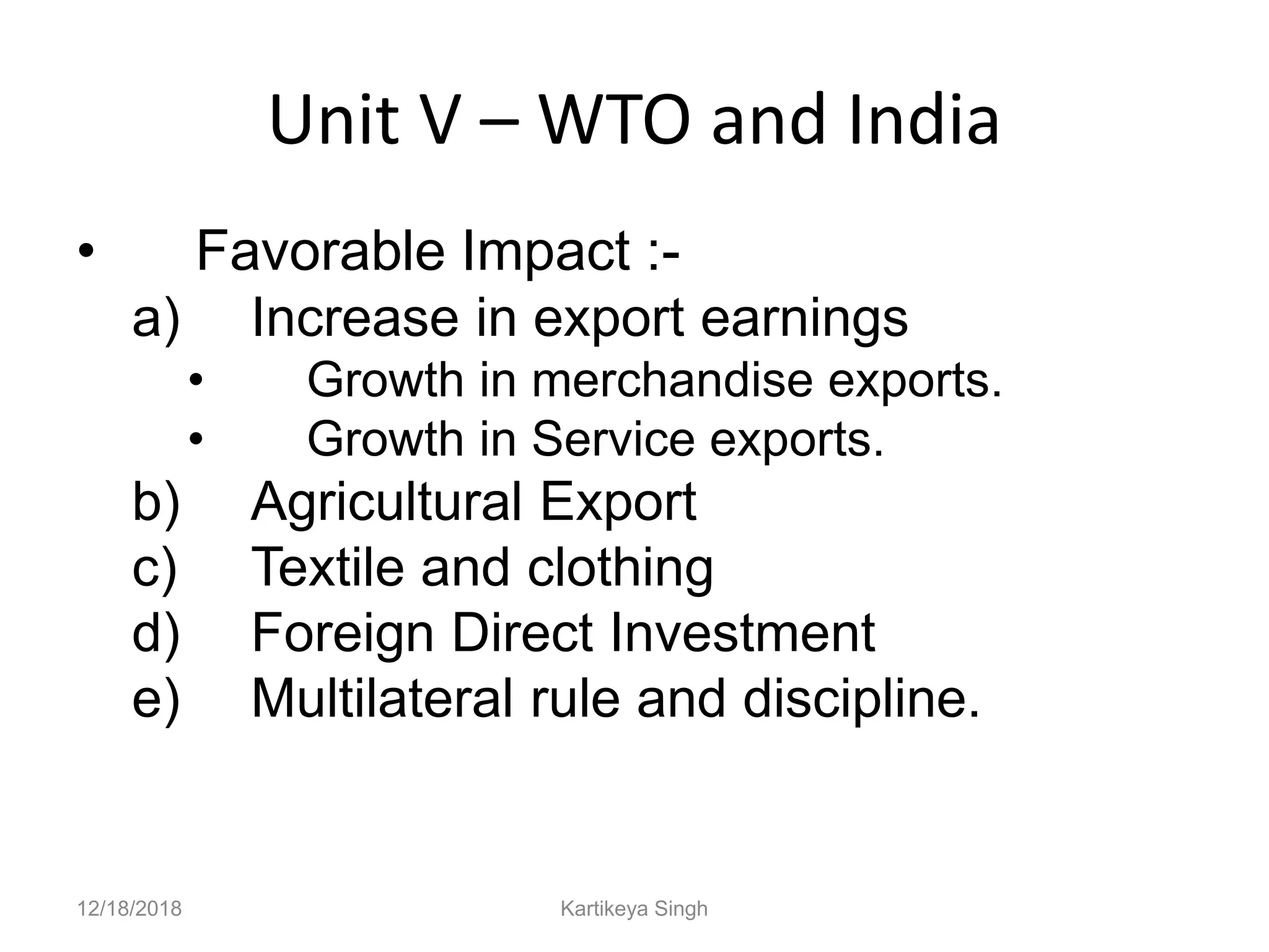 Unit V – WTO and India
• Favorable Impact :-
a) Increase in export earnings
• Growth in merchandise exports.
• Growth in Service exports.
b) Agricultural Export
c) Textile and clothing
d) Foreign Direct Investment
e) Multilateral rule and discipline.
12/18/2018 Kartikeya Singh
 