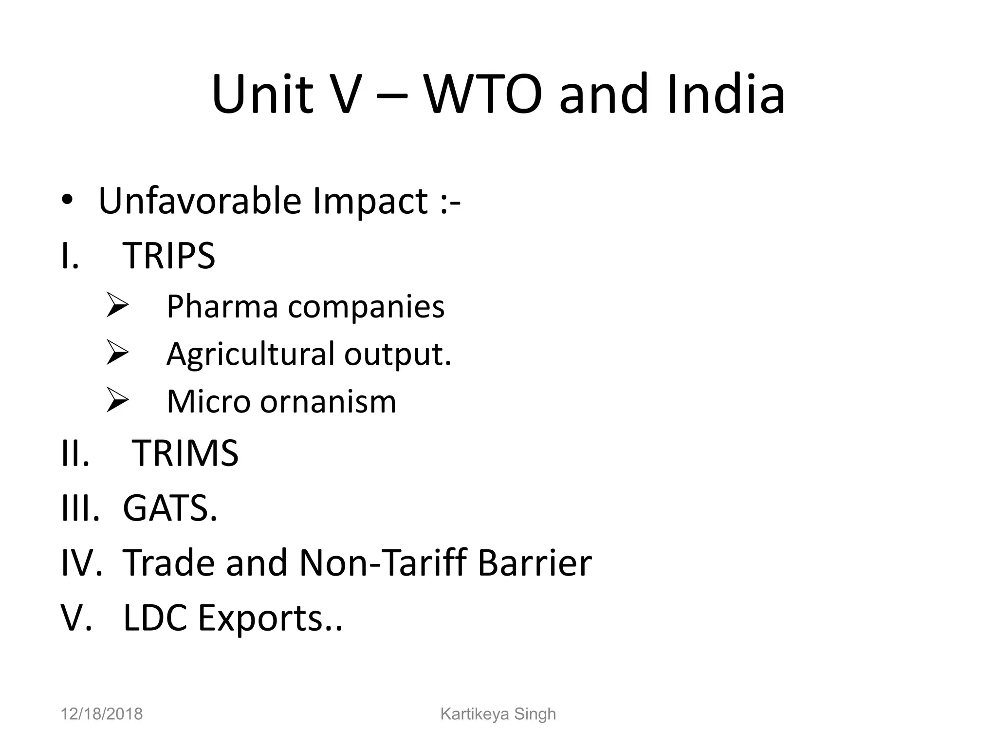 Unit V – WTO and India
• Unfavorable Impact :-
I. TRIPS
 Pharma companies
 Agricultural output.
 Micro ornanism
II. TRIMS
III. GATS.
IV. Trade and Non-Tariff Barrier
V. LDC Exports..
12/18/2018 Kartikeya Singh
 