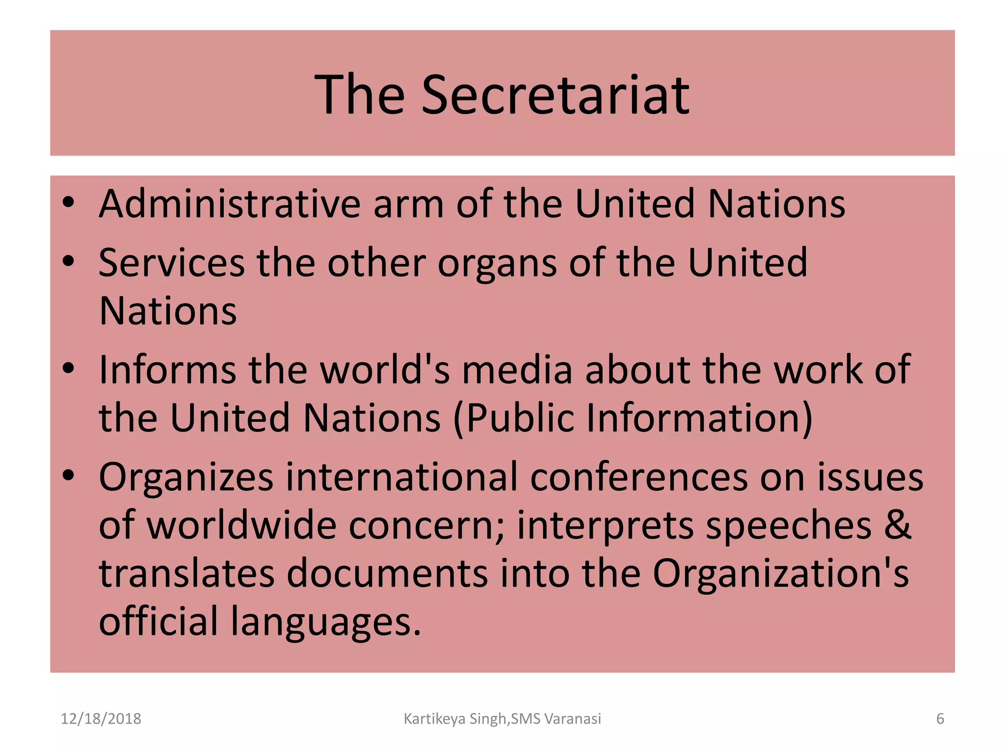 The Secretariat
• Administrative arm of the United Nations
• Services the other organs of the United
Nations
• Informs the world's media about the work of
the United Nations (Public Information)
• Organizes international conferences on issues
of worldwide concern; interprets speeches &
translates documents into the Organization's
official languages.
12/18/2018 Kartikeya Singh,SMS Varanasi 6
 