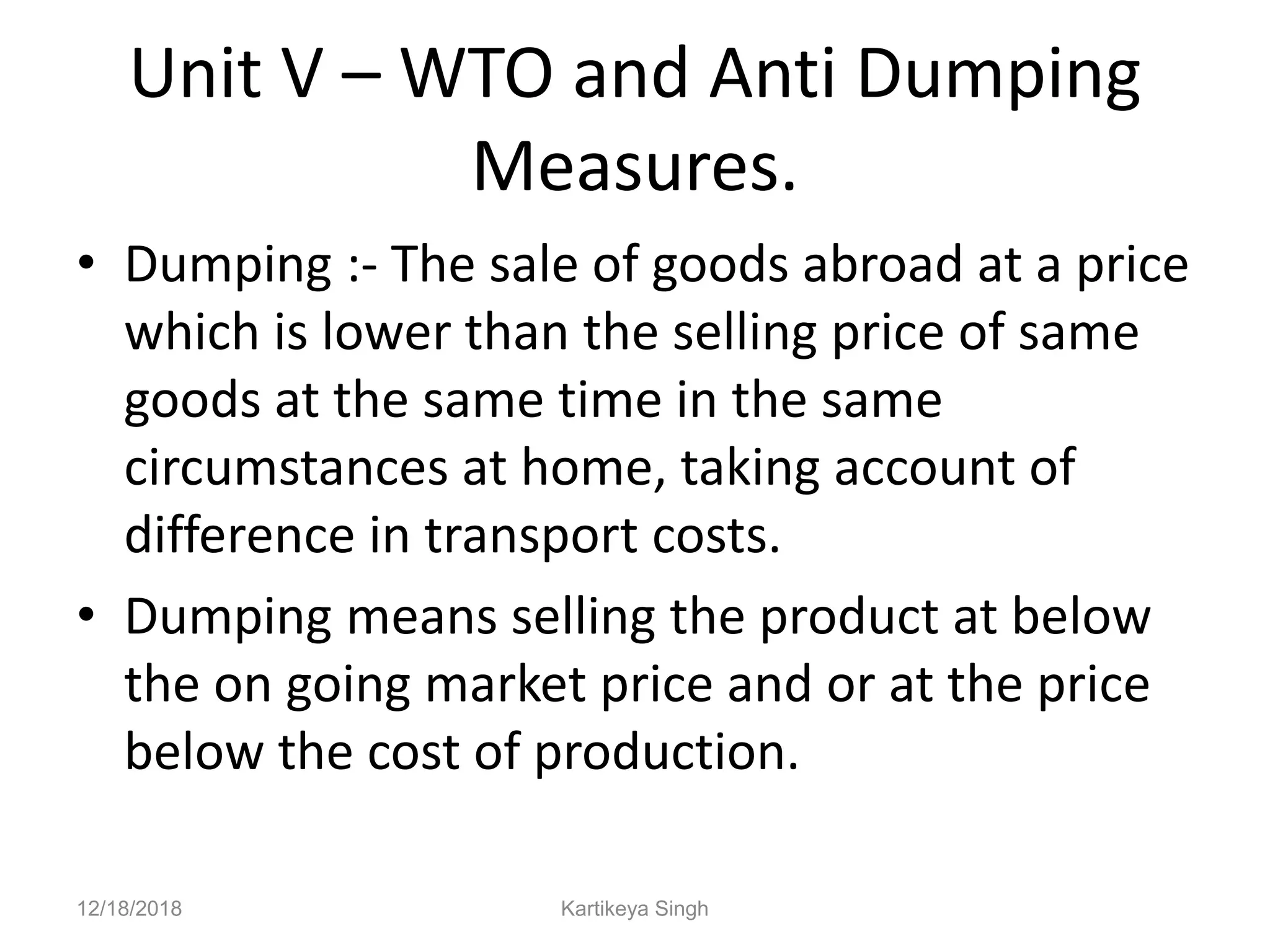 Unit V – WTO and Anti Dumping
Measures.
• Dumping :- The sale of goods abroad at a price
which is lower than the selling price of same
goods at the same time in the same
circumstances at home, taking account of
difference in transport costs.
• Dumping means selling the product at below
the on going market price and or at the price
below the cost of production.
12/18/2018 Kartikeya Singh
 