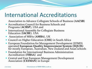 International Accreditations
Association to Advance Collegiate Schools of Business (AACSB)
 Accreditation Council for Business Schools and
Programs (ACBSP), USA and
 International Assembly for Collegiate Business
Education (IACBE). USA
 Association of MBAs (AMBA), UK
 Council on Higher Education (CHE) in South Africa
 European Foundation for Management Development (EFMD)
operated European Quality Improvement System (EQUIS)
for mostly European, Australian, New Zealand and Asian schools
 Foundation for International Business Administration
Accreditation (FIBAA) and
 Central and East European Management Development
Association (CEEMAN) in Europe
2/21/2020 Orientationn of IBMR MBAs 2018-20 11
 