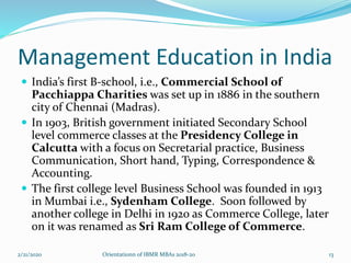 Management Education in India
 India’s first B-school, i.e., Commercial School of
Pacchiappa Charities was set up in 1886 in the southern
city of Chennai (Madras).
 In 1903, British government initiated Secondary School
level commerce classes at the Presidency College in
Calcutta with a focus on Secretarial practice, Business
Communication, Short hand, Typing, Correspondence &
Accounting.
 The first college level Business School was founded in 1913
in Mumbai i.e., Sydenham College. Soon followed by
another college in Delhi in 1920 as Commerce College, later
on it was renamed as Sri Ram College of Commerce.
2/21/2020 Orientationn of IBMR MBAs 2018-20 13
 