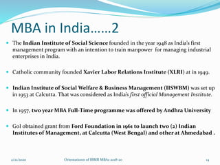 MBA in India……2
 The Indian Institute of Social Science founded in the year 1948 as India’s first
management program with an intention to train manpower for managing industrial
enterprises in India.
 Catholic community founded Xavier Labor Relations Institute (XLRI) at in 1949.
 Indian Institute of Social Welfare & Business Management (IISWBM) was set up
in 1953 at Calcutta. That was considered as India’s first official Management Institute.
 In 1957, two year MBA Full-Time programme was offered by Andhra University
 GoI obtained grant from Ford Foundation in 1961 to launch two (2) Indian
Institutes of Management, at Calcutta (West Bengal) and other at Ahmedabad .
2/21/2020 Orientationn of IBMR MBAs 2018-20 14
 