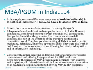 MBA/PGDM in India……4
 In late 1990’s, two more IIMs were setup, one at Kozhikode (Kerala) &
the other at Indore (M.P.). Today, we have a total of 20 IIMs in India
 Growth both in numbers & status occurred during the 1990’s.
 A large number of multinational companies entered in India. Domestic
companies also followed to compete with multinational corporations.
Companies found that the graduates from commerce stream fell
considerably short of the demands of the executive positions in a
competitive world. They had good accounting skills but lacked requisite
marketing, behavioral, finance & operations skills. They were also weak in
oral & written communication, critical thinking & critical reading skills
and in Information technology.
 Consequently, rather incurring on training cost for commerce graduates
companies started offering huge premiums for MBA graduates.
Recognizing the success of MBA programs and demands from students
and employers, all Universities started looking at management education
as an academic discipline and started offering MBA & BBA programs.
2/21/2020 Orientationn of IBMR MBAs 2018-20 16
 