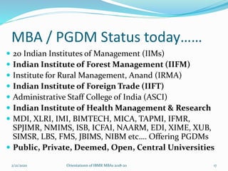 MBA / PGDM Status today……
 20 Indian Institutes of Management (IIMs)
 Indian Institute of Forest Management (IIFM)
 Institute for Rural Management, Anand (IRMA)
 Indian Institute of Foreign Trade (IIFT)
 Administrative Staff College of India (ASCI)
 Indian Institute of Health Management & Research
 MDI, XLRI, IMI, BIMTECH, MICA, TAPMI, IFMR,
SPJIMR, NMIMS, ISB, ICFAI, NAARM, EDI, XIME, XUB,
SIMSR, LBS, FMS, JBIMS, NIBM etc…. Offering PGDMs
 Public, Private, Deemed, Open, Central Universities
2/21/2020 Orientationn of IBMR MBAs 2018-20 17
 