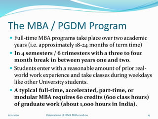 The MBA / PGDM Program
 Full-time MBA programs take place over two academic
years (i.e. approximately 18-24 months of term time)
 In 4 semesters / 6 trimesters with a three to four
month break in between years one and two.
 Students enter with a reasonable amount of prior real-
world work experience and take classes during weekdays
like other University students.
 A typical full-time, accelerated, part-time, or
modular MBA requires 60 credits (600 class hours)
of graduate work (about 1,000 hours in India).
2/21/2020 Orientationn of IBMR MBAs 2018-20 19
 