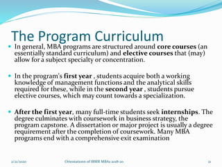 The Program Curriculum
 In general, MBA programs are structured around core courses (an
essentially standard curriculum) and elective courses that (may)
allow for a subject specialty or concentration.
 In the program's first year , students acquire both a working
knowledge of management functions and the analytical skills
required for these, while in the second year , students pursue
elective courses, which may count towards a specialization.
 After the first year, many full-time students seek internships. The
degree culminates with coursework in business strategy, the
program capstone. A dissertation or major project is usually a degree
requirement after the completion of coursework. Many MBA
programs end with a comprehensive exit examination
2/21/2020 21Orientationn of IBMR MBAs 2018-20
 
