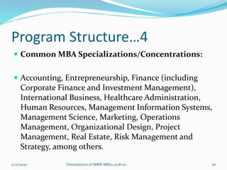 Program Structure…4
 Common MBA Specializations/Concentrations:
 Accounting, Entrepreneurship, Finance (including
Corporate Finance and Investment Management),
International Business, Healthcare Administration,
Human Resources, Management Information Systems,
Management Science, Marketing, Operations
Management, Organizational Design, Project
Management, Real Estate, Risk Management and
Strategy, among others.
2/21/2020 Orientationn of IBMR MBAs 2018-20 26
 