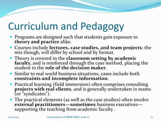 Curriculum and Pedagogy
 Programs are designed such that students gain exposure to
theory and practice alike.
 Courses include lectures, case studies, and team projects; the
mix though, will differ by school and by format.
 Theory is covered in the classroom setting by academic
faculty, and is reinforced through the case method, placing the
student in the role of the decision maker.
 Similar to real world business situations, cases include both
constraints and incomplete information.
 Practical learning (field immersion) often comprises consulting
projects with real clients, and is generally undertaken in teams
(or "syndicates").
 The practical elements (as well as the case studies) often involve
external practitioners—sometimes business executives—
supporting the teaching from academic faculty .
2/21/2020 Orientationn of IBMR MBAs 2018-20 27
 