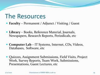 The Resources
 Faculty – Permanent / Adjunct / Visiting / Guest
 Library – Books, Reference Material, Journals,
Newspapers, Research Reports, Periodicals, etc
 Computer Lab – IT Systems, Internet, CDs, Videos,
Databases, Software, etc
 Quizzes, Assignment Submissions, Field Visits, Project
Work, Survey Reports, Team Work, Submissions,
Presentations, Guest Lectures, etc
2/21/2020 Orientationn of IBMR MBAs 2018-20 29
 