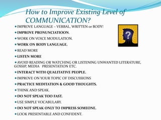 How to Improve Existing Level of
COMMUNICATION?
IMPROVE LANGUAGE – VERBAL, WRITTEN or BODY!
IMPROVE PRONUNCIATIOON.
WORK ON VOICE MODULATION.
WORK ON BODY LANGUAGE.
READ MORE
LISTEN MORE
AVOID READING OR WATCHING OR LISTENING UNWANTED LITERATURE,
GOSSIP, MEDIA PRESENTATION ETC.
INTERACT WITH QUALITATIVE PEOPLE.
IMPROVE ON YOUR TOPIC OF DISCUSSIONS
PRACTICE MEDITATION & GOOD THOUGHTS.
THINK AND SPEAK.
DO NOT SPEAK TOO FAST.
USE SIMPLE VOCABULARY.
DO NOT SPEAK ONLY TO IMPRESS SOMEONE.
LOOK PRESENTABLE AND CONFIDENT.
 