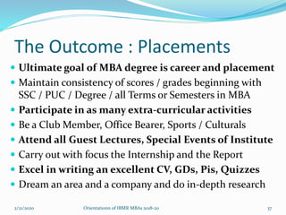 The Outcome : Placements
 Ultimate goal of MBA degree is career and placement
 Maintain consistency of scores / grades beginning with
SSC / PUC / Degree / all Terms or Semesters in MBA
 Participate in as many extra-curricular activities
 Be a Club Member, Office Bearer, Sports / Culturals
 Attend all Guest Lectures, Special Events of Institute
 Carry out with focus the Internship and the Report
 Excel in writing an excellent CV, GDs, Pis, Quizzes
 Dream an area and a company and do in-depth research
2/21/2020 Orientationn of IBMR MBAs 2018-20 37
 