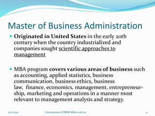 Master of Business Administration
 Originated in United States in the early 20th
century when the country industrialized and
companies sought scientific approaches to
management
 MBA program covers various areas of business such
as accounting, applied statistics, business
communication, business ethics, business
law, finance, economics, management, entrepreneur-
ship, marketing and operations in a manner most
relevant to management analysis and strategy.
2/21/2020 4Orientationn of IBMR MBAs 2018-20
 