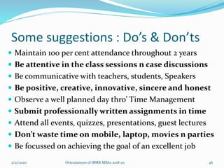 Some suggestions : Do’s & Don’ts
 Maintain 100 per cent attendance throughout 2 years
 Be attentive in the class sessions n case discussions
 Be communicative with teachers, students, Speakers
 Be positive, creative, innovative, sincere and honest
 Observe a well planned day thro’ Time Management
 Submit professionally written assignments in time
 Attend all events, quizzes, presentations, guest lectures
 Don’t waste time on mobile, laptop, movies n parties
 Be focussed on achieving the goal of an excellent job
2/21/2020 Orientationn of IBMR MBAs 2018-20 46
 