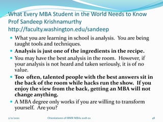 What Every MBA Student in the World Needs to Know
Prof Sandeep Krishnamurthy
http://faculty.washington.edu/sandeep
 What you are learning in school is analysis. You are being
taught tools and techniques.
 Analysis is just one of the ingredients in the recipe.
 You may have the best analysis in the room. However, if
your analysis is not heard and taken seriously, it is of no
value.
 Too often, talented people with the best answers sit in
the back of the room while hacks run the show. If you
enjoy the view from the back, getting an MBA will not
change anything.
 A MBA degree only works if you are willing to transform
yourself. Are you?
2/21/2020 Orientationn of IBMR MBAs 2018-20 48
 