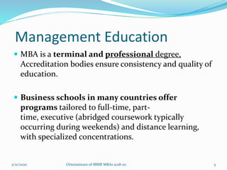 Management Education
 MBA is a terminal and professional degree,
Accreditation bodies ensure consistency and quality of
education.
 Business schools in many countries offer
programs tailored to full-time, part-
time, executive (abridged coursework typically
occurring during weekends) and distance learning,
with specialized concentrations.
2/21/2020 5Orientationn of IBMR MBAs 2018-20
 