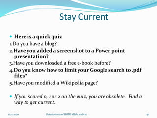 Stay Current
 Here is a quick quiz
1.Do you have a blog?
2.Have you added a screenshot to a Power point
presentation?
3.Have you downloaded a free e-book before?
4.Do you know how to limit your Google search to .pdf
files?
5.Have you modified a Wikipedia page?
 If you scored 0, 1 or 2 on the quiz, you are obsolete. Find a
way to get current.
2/21/2020 Orientationn of IBMR MBAs 2018-20 50
 