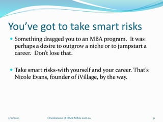 You’ve got to take smart risks
 Something dragged you to an MBA program. It was
perhaps a desire to outgrow a niche or to jumpstart a
career. Don’t lose that.
 Take smart risks-with yourself and your career. That’s
Nicole Evans, founder of iVillage, by the way.
2/21/2020 Orientationn of IBMR MBAs 2018-20 51
 