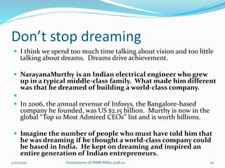Don’t stop dreaming
 I think we spend too much time talking about vision and too little
talking about dreams. Dreams drive achievement.
 NarayanaMurthy is an Indian electrical engineer who grew
up in a typical middle-class family. What made him different
was that he dreamed of building a world-class company.

 In 2006, the annual revenue of Infosys, the Bangalore-based
company he founded, was US $2.15 billion. Murthy is now in the
global “Top 10 Most Admired CEOs” list and is worth billions.
 Imagine the number of people who must have told him that
he was dreaming if he thought a world-class company could
be based in India. He kept on dreaming and inspired an
entire generation of Indian entrepreneurs.
2/21/2020 Orientationn of IBMR MBAs 2018-20 52
 