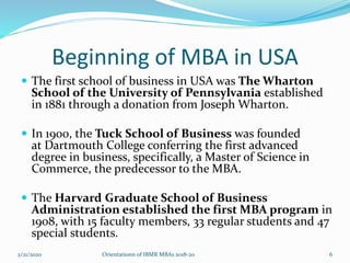 Beginning of MBA in USA
 The first school of business in USA was The Wharton
School of the University of Pennsylvania established
in 1881 through a donation from Joseph Wharton.
 In 1900, the Tuck School of Business was founded
at Dartmouth College conferring the first advanced
degree in business, specifically, a Master of Science in
Commerce, the predecessor to the MBA.
 The Harvard Graduate School of Business
Administration established the first MBA program in
1908, with 15 faculty members, 33 regular students and 47
special students.
2/21/2020 Orientationn of IBMR MBAs 2018-20 6
 