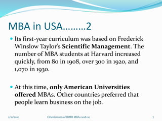 MBA in USA………2
 Its first-year curriculum was based on Frederick
Winslow Taylor’s Scientific Management. The
number of MBA students at Harvard increased
quickly, from 80 in 1908, over 300 in 1920, and
1,070 in 1930.
 At this time, only American Universities
offered MBAs. Other countries preferred that
people learn business on the job.
2/21/2020 Orientationn of IBMR MBAs 2018-20 7
 