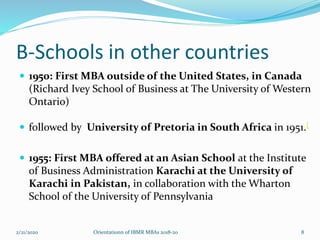 B-Schools in other countries
 1950: First MBA outside of the United States, in Canada
(Richard Ivey School of Business at The University of Western
Ontario)
 followed by University of Pretoria in South Africa in 1951.[
 1955: First MBA offered at an Asian School at the Institute
of Business Administration Karachi at the University of
Karachi in Pakistan, in collaboration with the Wharton
School of the University of Pennsylvania
2/21/2020 Orientationn of IBMR MBAs 2018-20 8
 