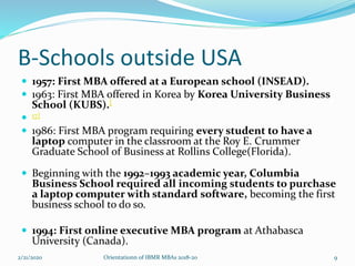 B-Schools outside USA
 1957: First MBA offered at a European school (INSEAD).
 1963: First MBA offered in Korea by Korea University Business
School (KUBS).[
 17]
 1986: First MBA program requiring every student to have a
laptop computer in the classroom at the Roy E. Crummer
Graduate School of Business at Rollins College(Florida).
 Beginning with the 1992–1993 academic year, Columbia
Business School required all incoming students to purchase
a laptop computer with standard software, becoming the first
business school to do so.
 1994: First online executive MBA program at Athabasca
University (Canada).
2/21/2020 Orientationn of IBMR MBAs 2018-20 9
 