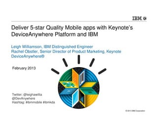 Deliver 5-star Quality Mobile apps with Keynote’s
DeviceAnywhere Platform and IBM

Leigh Williamson, IBM Distinguished Engineer
Rachel Obstler, Senior Director of Product Marketing, Keynote
DeviceAnywhere®

February 2013




Twitter: @leighawillia
@DevAnywhere
Hashtag: #ibmmobile #ibmkda

                                                                © 2013 IBM Corporation
 