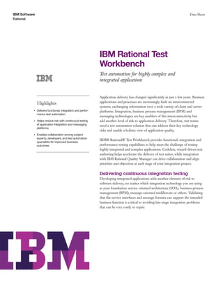 IBM Software
Rational
Data Sheet
IBM Rational Test
Workbench
Test automation for highly complex and
integrated applications
Highlights
●● ● ●
Delivers functional, integration and perfor-
mance test automation
●● ● ●
Helps reduce risk with continuous testing
of application integration and messaging
platforms
●● ● ●
Enables collaboration among subject
experts, developers, and test automation
specialists for improved business
outcomes
Application delivery has changed significantly in just a few years. Business
applications and processes are increasingly built on interconnected
systems, exchanging information over a wide variety of client and server
platforms. Integration, business process management (BPM) and
messaging technologies are key enablers of this interconnectivity but
add another level of risk to application delivery. Therefore, test teams
need a test automation solution that can address their key technology
risks and enable a holistic view of application quality.
IBM® Rational® Test Workbench provides functional, integration and
performance testing capabilities to help meet the challenge of testing
highly integrated and complex applications. Codeless, wizard-driven test
authoring helps accelerate the delivery of test suites, while integration
with IBM Rational Quality Manager can drive collaboration and align
priorities and objectives at each stage of your integration project.
Delivering continuous integration testing
Developing integrated applications adds another element of risk to
software delivery, no matter which integration technology you are using
as your foundation: service oriented architecture (SOA), business process
management (BPM), message-oriented middleware or others. Validating
that the service interfaces and message formats can support the intended
business function is critical to avoiding late-stage integration problems
that can be very costly to repair.
 