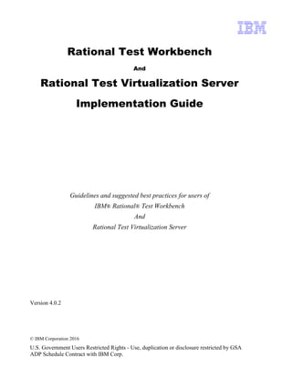 © IBM Corporation 2016
U.S. Government Users Restricted Rights - Use, duplication or disclosure restricted by GSA
ADP Schedule Contract with IBM Corp.
Rational Test Workbench
And
Rational Test Virtualization Server
Implementation Guide
Guidelines and suggested best practices for users of
IBM® Rational® Test Workbench
And
Rational Test Virtualization Server
Version 4.0.2
 