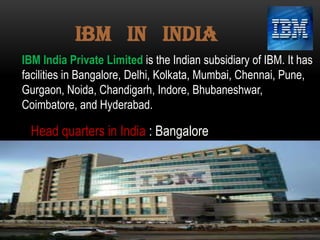 IBM in INDIA
IBM India Private Limited is the Indian subsidiary of IBM. It has
facilities in Bangalore, Delhi, Kolkata, Mumbai, Chennai, Pune,
Gurgaon, Noida, Chandigarh, Indore, Bhubaneshwar,
Coimbatore, and Hyderabad.

Head quarters in India : Bangalore

 