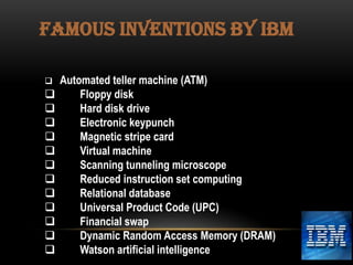 FAMOUS INVENTIONS BY IBM















Automated teller machine (ATM)
Floppy disk
Hard disk drive
Electronic keypunch
Magnetic stripe card
Virtual machine
Scanning tunneling microscope
Reduced instruction set computing
Relational database
Universal Product Code (UPC)
Financial swap
Dynamic Random Access Memory (DRAM)
Watson artificial intelligence

 