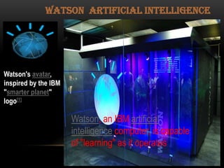 Watson artificial intelligence

Watson's avatar,
inspired by the IBM
"smarter planet"
logo[1]

Watson, an IBM artificial
intelligence computer, is capable
of "learning" as it operates

 